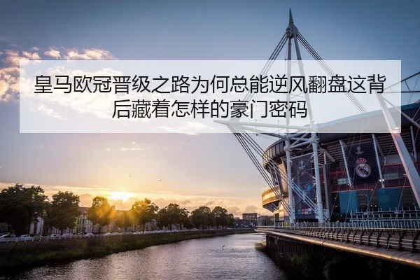 皇马欧冠晋级之路为何总能逆风翻盘这背后藏着怎样的豪门密码